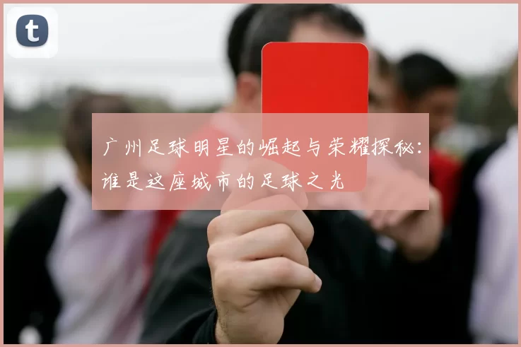 广州足球明星的崛起与荣耀探秘：谁是这座城市的足球之光