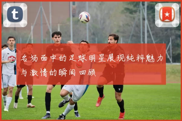 名场面中的足球明星展现纯粹魅力与激情的瞬间回顾