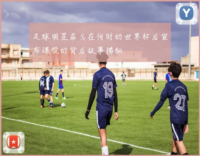 足球明星菲戈在何时的世界杯后宣布退役的背后故事揭秘