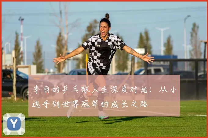 李丽的乒乓球人生深度对话：从小选手到世界冠军的成长之路