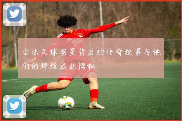 古法足球明星背后的传奇故事与他们的辉煌成就揭秘