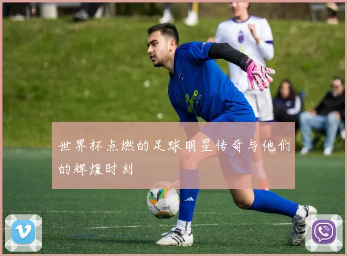 世界杯点燃的足球明星传奇与他们的辉煌时刻