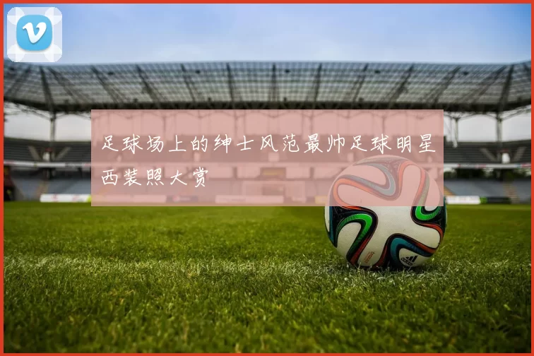足球场上的绅士风范最帅足球明星西装照大赏