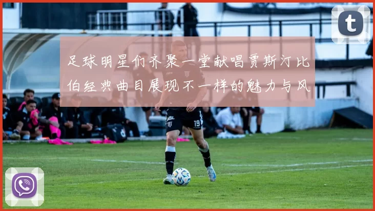 足球明星们齐聚一堂献唱贾斯汀比伯经典曲目展现不一样的魅力与风采