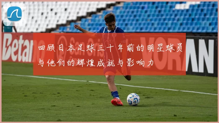 回顾日本足球三十年前的明星球员与他们的辉煌成就与影响力