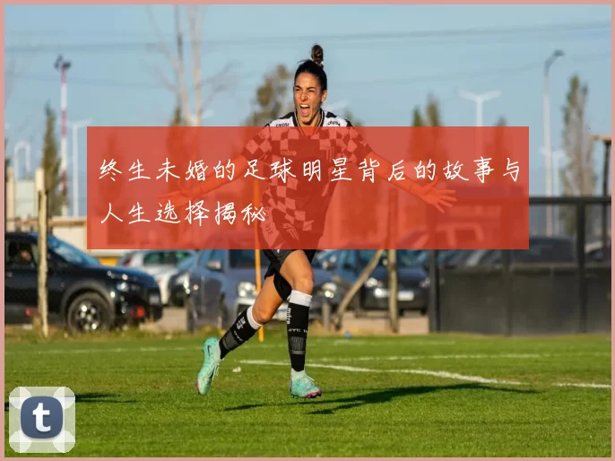 终生未婚的足球明星背后的故事与人生选择揭秘