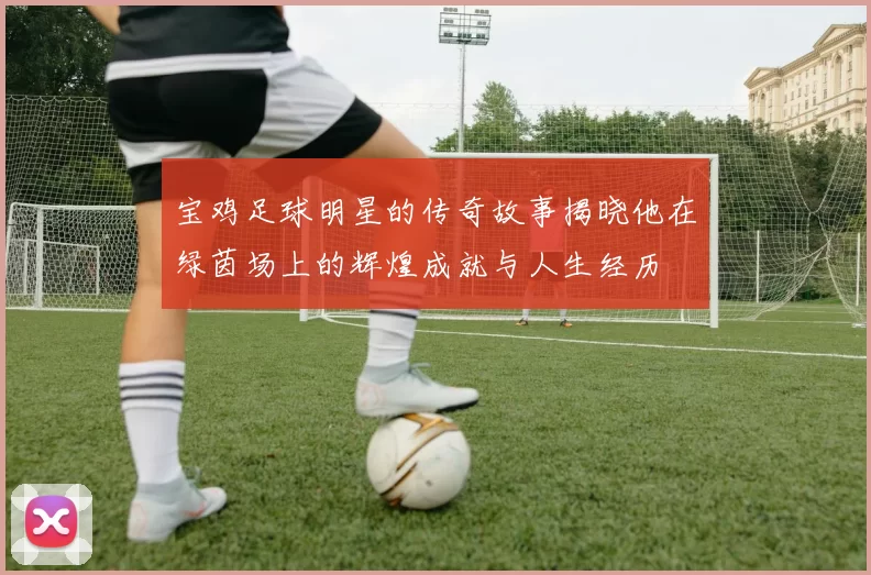 宝鸡足球明星的传奇故事揭晓他在绿茵场上的辉煌成就与人生经历