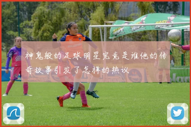 神鬼般的足球明星究竟是谁他的传奇故事引发了怎样的热议