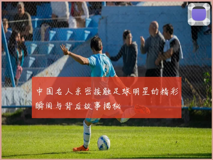 中国名人亲密接触足球明星的精彩瞬间与背后故事揭秘
