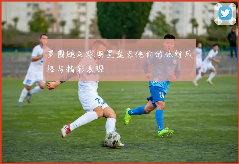 罗圈腿足球明星盘点他们的独特风格与精彩表现