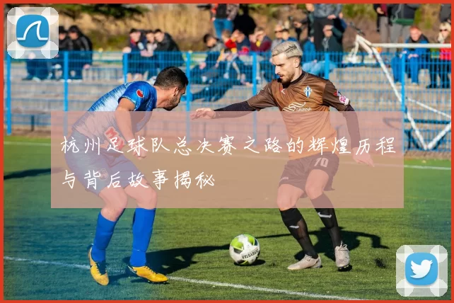 杭州足球队总决赛之路的辉煌历程与背后故事揭秘