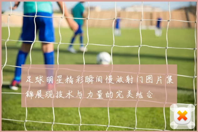 足球明星精彩瞬间慢放射门图片集锦展现技术与力量的完美结合
