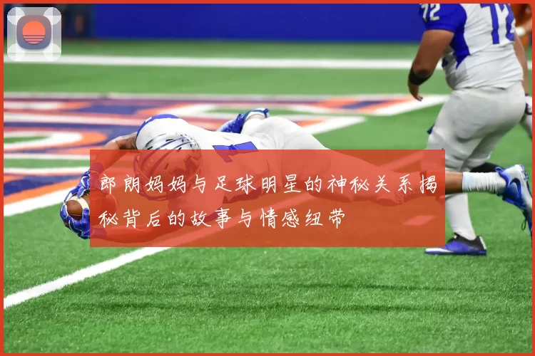 郎朗妈妈与足球明星的神秘关系揭秘背后的故事与情感纽带