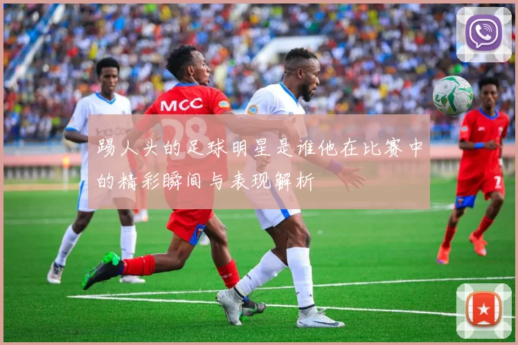 踢人头的足球明星是谁他在比赛中的精彩瞬间与表现解析