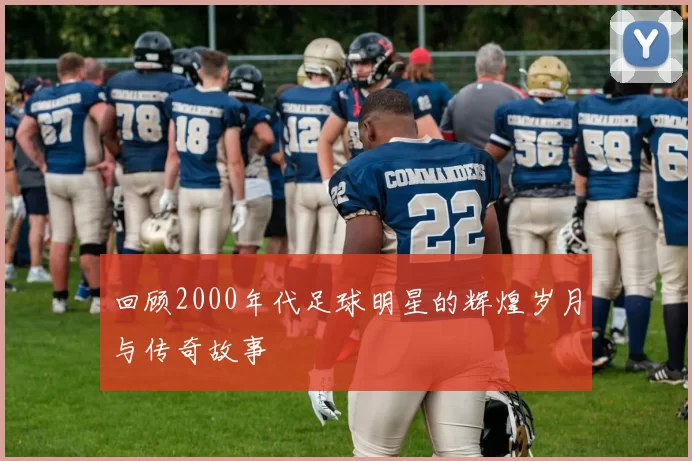 回顾2000年代足球明星的辉煌岁月与传奇故事