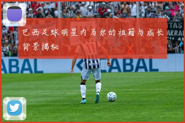 巴西足球明星内马尔的祖籍与成长背景揭秘