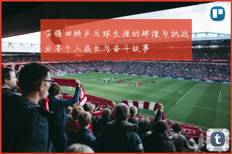 黄强回顾乒乓球生涯的辉煌与挑战分享个人成长与奋斗故事