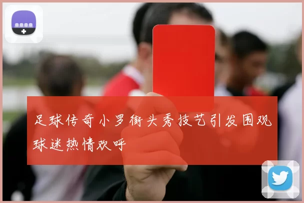 足球传奇小罗街头秀技艺引发围观球迷热情欢呼
