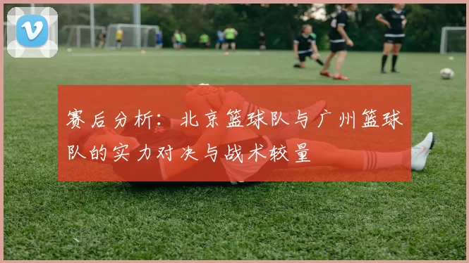 赛后分析：北京篮球队与广州篮球队的实力对决与战术较量