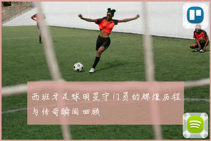 西班牙足球明星守门员的辉煌历程与传奇瞬间回顾