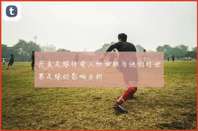 丹麦足球传奇人物回顾与他们对世界足球的影响分析