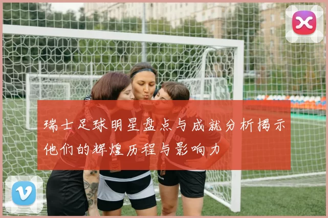 瑞士足球明星盘点与成就分析揭示他们的辉煌历程与影响力