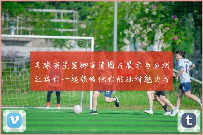 足球明星宽脚高清图片展示与分析让我们一起领略他们的独特魅力与风采
