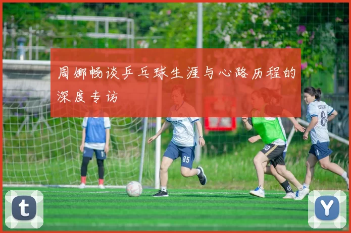 周娜畅谈乒乓球生涯与心路历程的深度专访