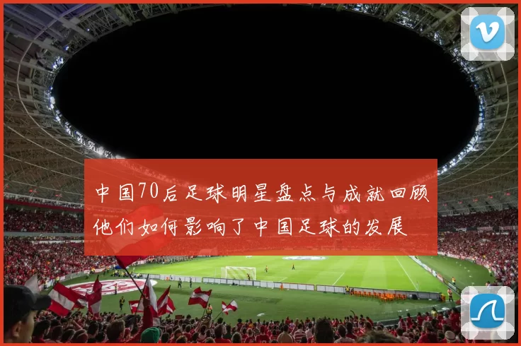 中国70后足球明星盘点与成就回顾他们如何影响了中国足球的发展