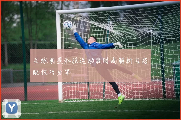 足球明星私服运动装时尚解析与搭配技巧分享