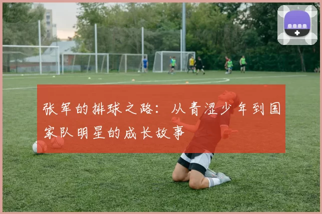 张军的排球之路：从青涩少年到国家队明星的成长故事