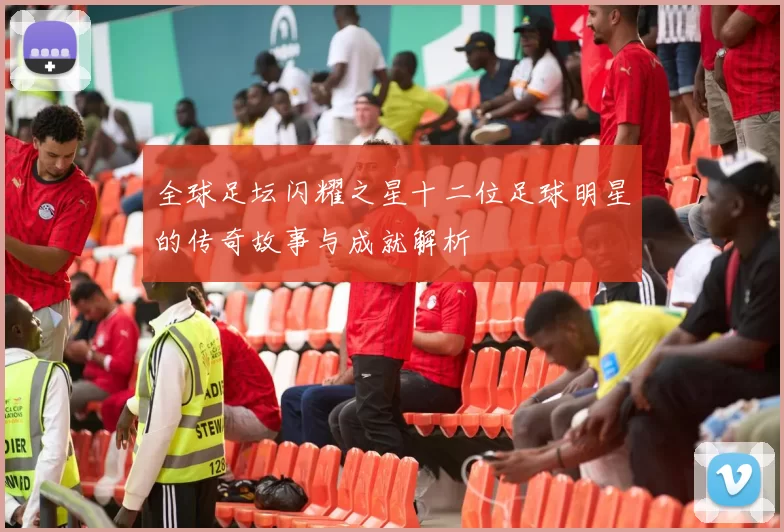 全球足坛闪耀之星十二位足球明星的传奇故事与成就解析