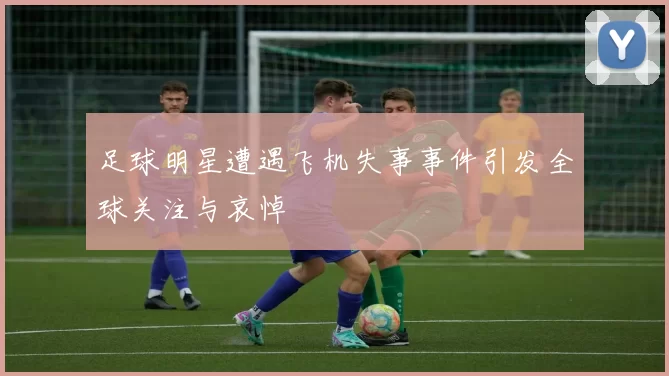 足球明星遭遇飞机失事事件引发全球关注与哀悼