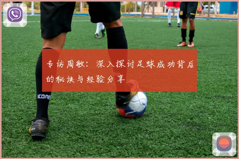 专访周敏：深入探讨足球成功背后的秘诀与经验分享