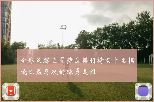 全球足球巨星热度排行榜前十名揭晓你最喜欢的球员是谁
