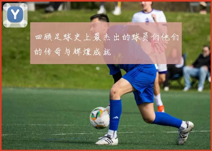 回顾足球史上最杰出的球员们他们的传奇与辉煌成就