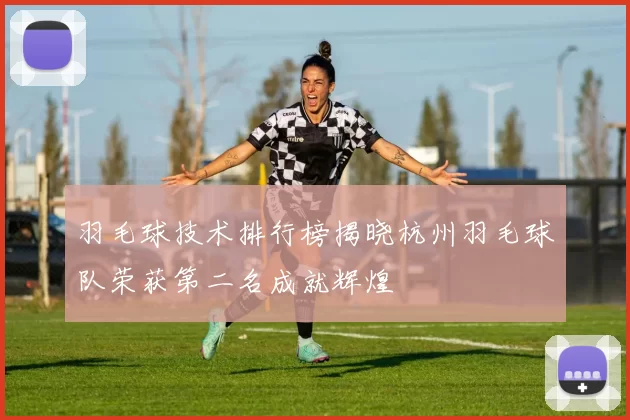 羽毛球技术排行榜揭晓杭州羽毛球队荣获第二名成就辉煌