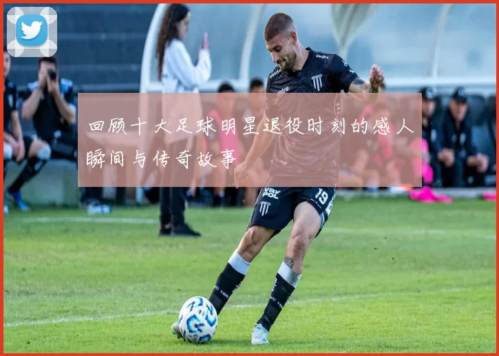 回顾十大足球明星退役时刻的感人瞬间与传奇故事