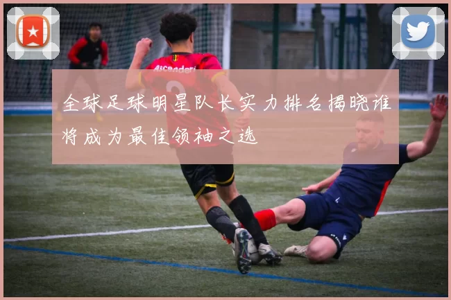 全球足球明星队长实力排名揭晓谁将成为最佳领袖之选